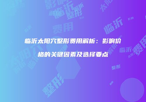 临沂太阳穴整形费用解析：影响价格的关键因素及选择要点