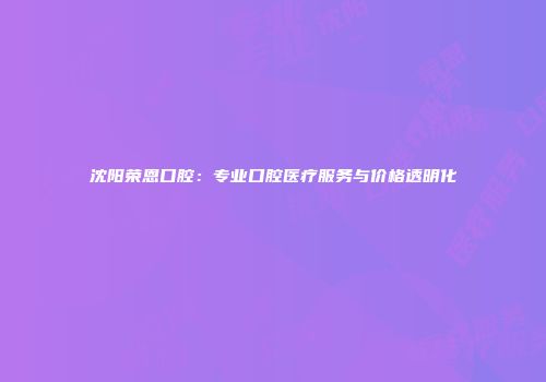 沈阳荣恩口腔：专业口腔医疗服务与价格透明化