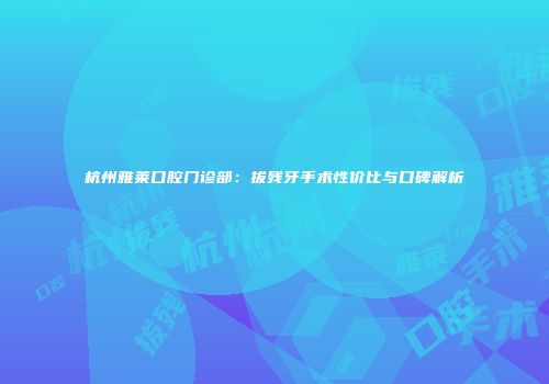 杭州雅莱口腔门诊部：拔残牙手术性价比与口碑解析