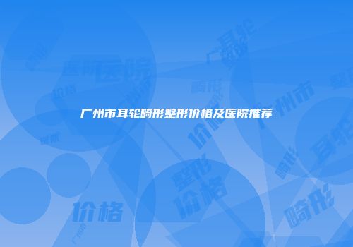 广州市耳轮畸形整形价格及医院推荐