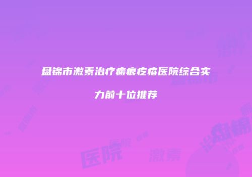 盘锦市激素治疗瘢痕疙瘩医院综合实力前十位推荐