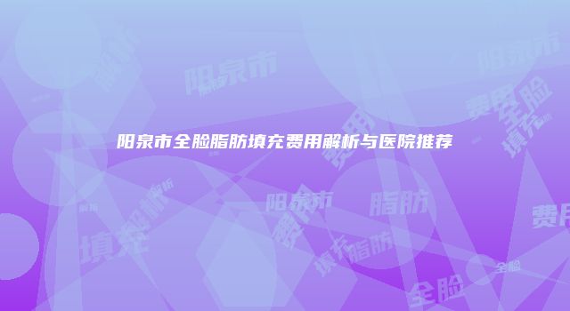 阳泉市全脸脂肪填充费用解析与医院推荐