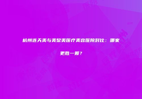 杭州连天美与美黎美医疗美容医院对比：哪家更胜一筹？