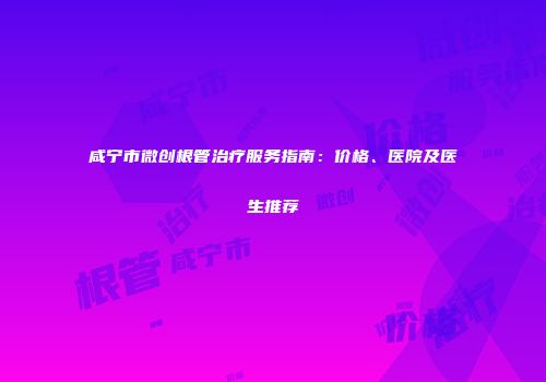 咸宁市微创根管治疗服务指南：价格、医院及医生推荐