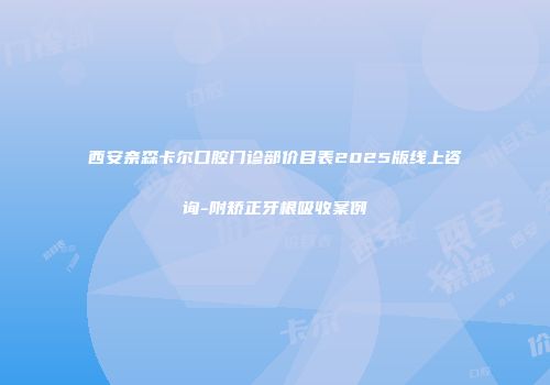 西安奈森卡尔口腔门诊部价目表2025版线上咨询-附矫正牙根吸收案例