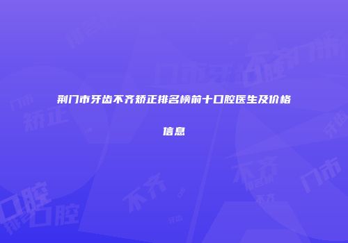 荆门市牙齿不齐矫正排名榜前十口腔医生及价格信息