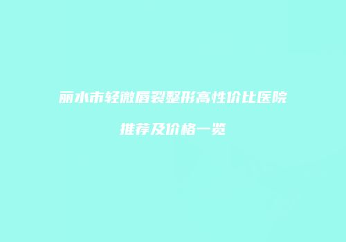 丽水市轻微唇裂整形高性价比医院推荐及价格一览