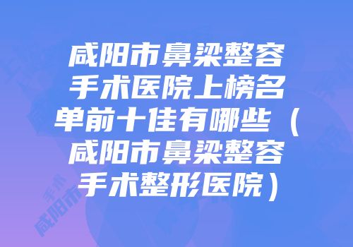 咸阳市鼻梁整容手术医院上榜名单前十佳有哪些（咸阳市鼻梁整容手术整形医院）