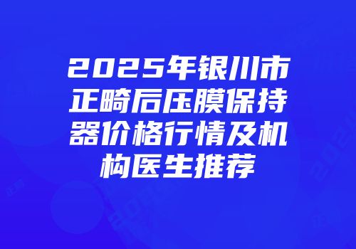 2025年银川市正畸后压膜保持器价格行情及机构医生推荐