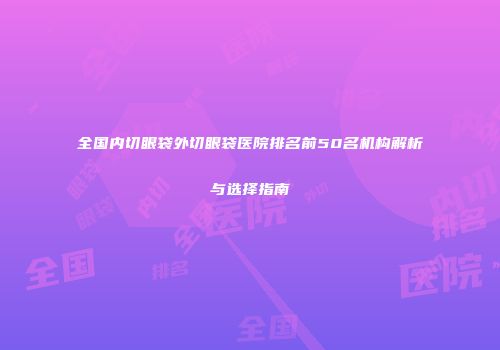 全国内切眼袋外切眼袋医院排名前50名机构解析与选择指南