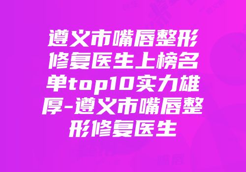 遵义市嘴唇整形修复医生上榜名单top10实力雄厚-遵义市嘴唇整形修复医生