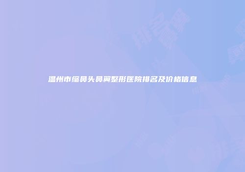 温州市缩鼻头鼻翼整形医院排名及价格信息