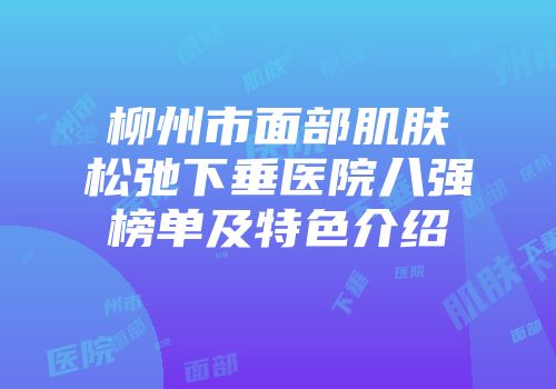 柳州市面部肌肤松弛下垂医院八强榜单及特色介绍