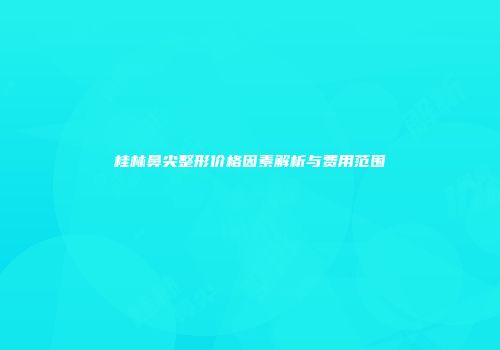桂林鼻尖整形价格因素解析与费用范围
