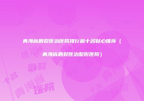 青海省唇裂医治医院排行前十名贴心推荐（青海省唇裂医治整形医院）