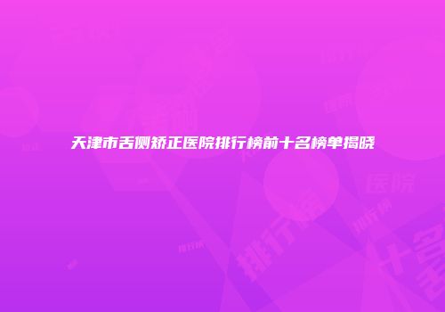 天津市舌侧矫正医院排行榜前十名榜单揭晓