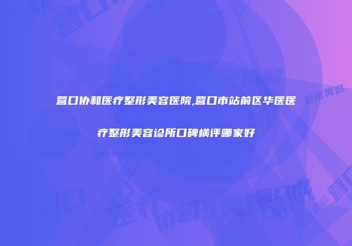 营口协和医疗整形美容医院,营口市站前区华医医疗整形美容诊所口碑横评哪家好