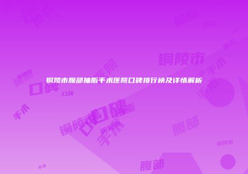 铜陵市腹部抽脂手术医院口碑排行榜及详情解析
