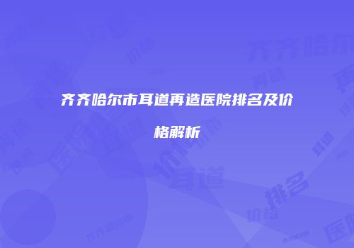 齐齐哈尔市耳道再造医院排名及价格解析