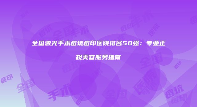 全国激光手术痘坑痘印医院排名50强：专业正规美容服务指南