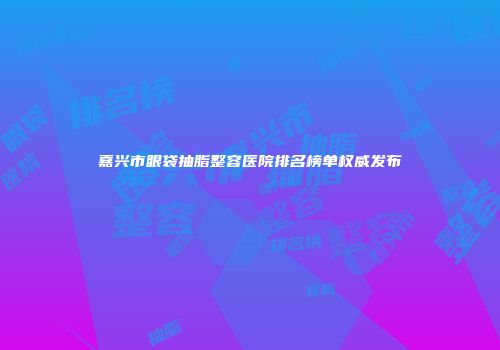 嘉兴市眼袋抽脂整容医院排名榜单权威发布
