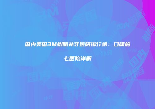 国内美国3M树脂补牙医院排行榜：口碑前七医院详解