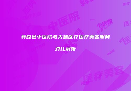 彝良县中医院与光慧医疗医疗美容服务对比解析