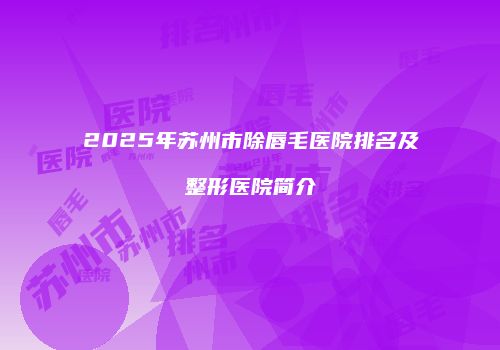 2025年苏州市除唇毛医院排名及整形医院简介