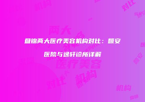盘锦两大医疗美容机构对比：馥安医院与逸轩诊所详解