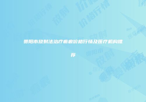 贵阳市放射法治疗瘢痕价格行情及医疗机构推荐