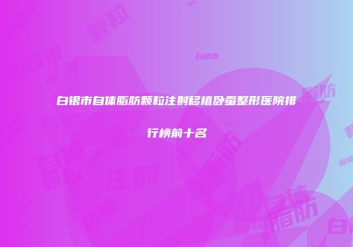 白银市自体脂肪颗粒注射移植卧蚕整形医院排行榜前十名