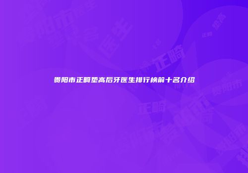 贵阳市正畸垫高后牙医生排行榜前十名介绍