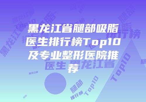 黑龙江省腿部吸脂医生排行榜Top10及专业整形医院推荐