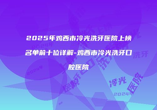 2025年鸡西市冷光洗牙医院上榜名单前十位详解-鸡西市冷光洗牙口腔医院