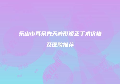 乐山市耳朵先天畸形矫正手术价格及医院推荐