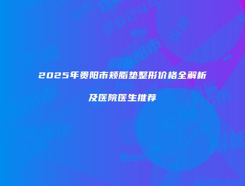 2025年贵阳市颊脂垫整形价格全解析及医院医生推荐