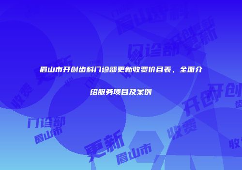 眉山市开创齿科门诊部更新收费价目表，全面介绍服务项目及案例