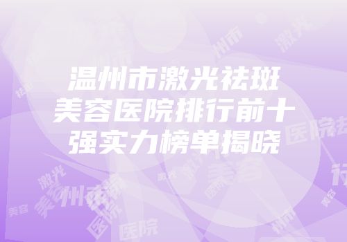 温州市激光祛斑美容医院排行前十强实力榜单揭晓