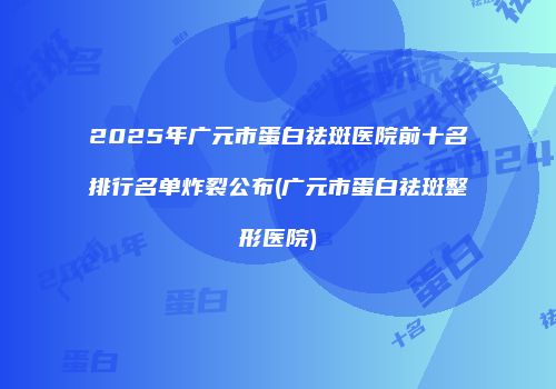 2025年广元市蛋白祛斑医院前十名排行名单炸裂公布(广元市蛋白祛斑整形医院)
