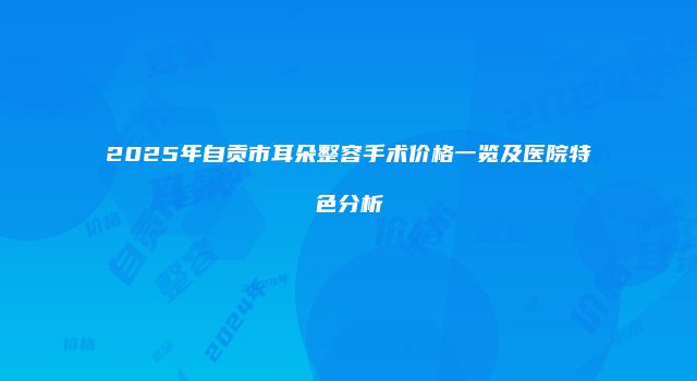 2025年自贡市耳朵整容手术价格一览及医院特色分析