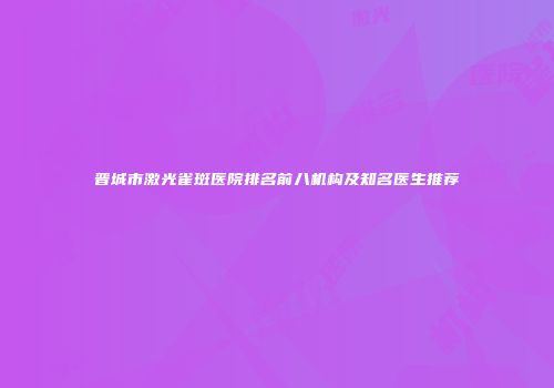 晋城市激光雀斑医院排名前八机构及知名医生推荐