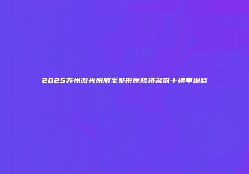 2025苏州激光脱腋毛整形医院排名前十榜单揭晓