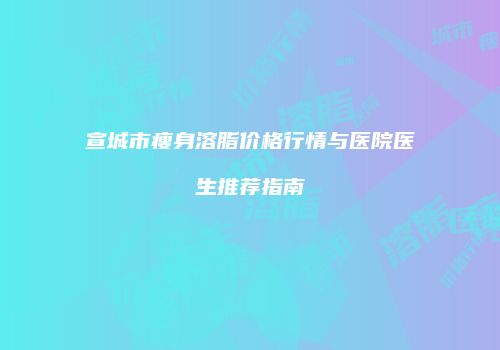 宣城市瘦身溶脂价格行情与医院医生推荐指南