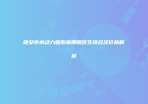 雅安市水动力吸脂瘦腰腹医生排名及价格解析
