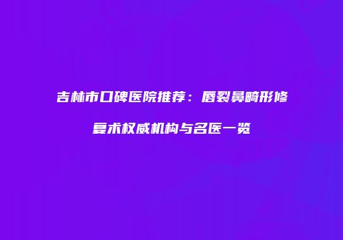 吉林市口碑医院推荐：唇裂鼻畸形修复术权威机构与名医一览