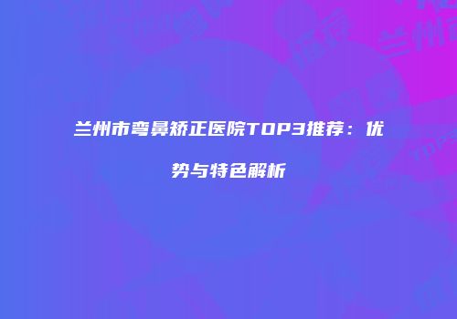 兰州市弯鼻矫正医院TOP3推荐：优势与特色解析