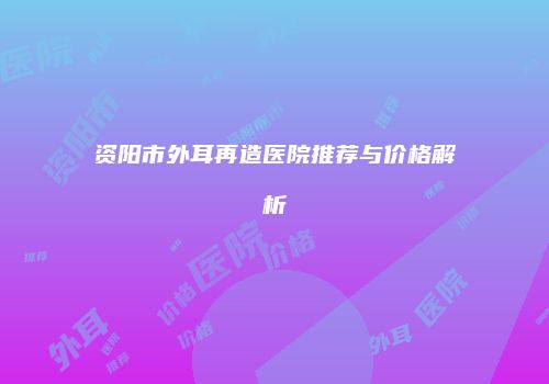 资阳市外耳再造医院推荐与价格解析