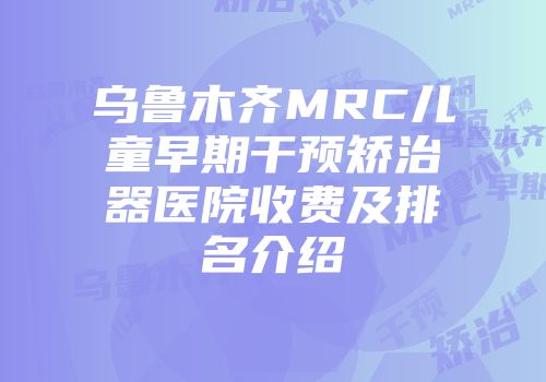 乌鲁木齐MRC儿童早期干预矫治器医院收费及排名介绍