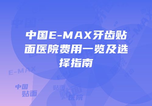 中国E-MAX牙齿贴面医院费用一览及选择指南