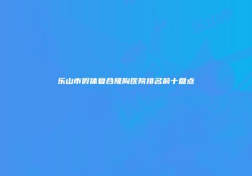 乐山市假体复合隆胸医院排名前十盘点